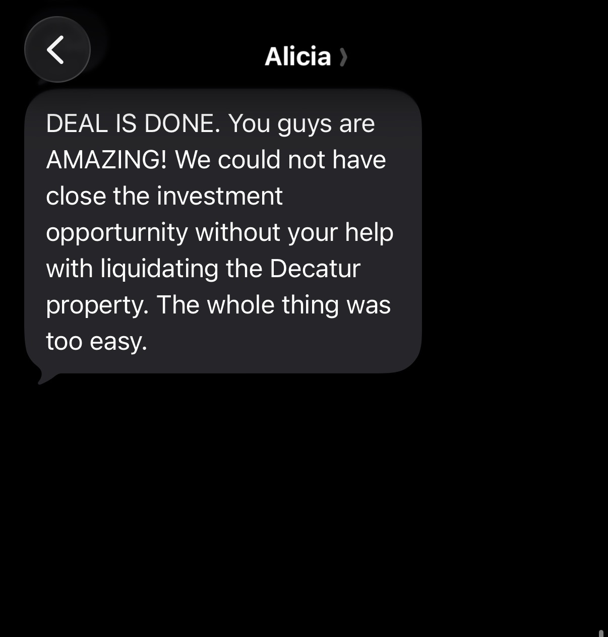 Original text message from Alicia: DEAL IS DONE. You guys are AMAZING! We could not have close the investment opportunity without your help with liquidating the Decatur property. The whole thing was too easy.