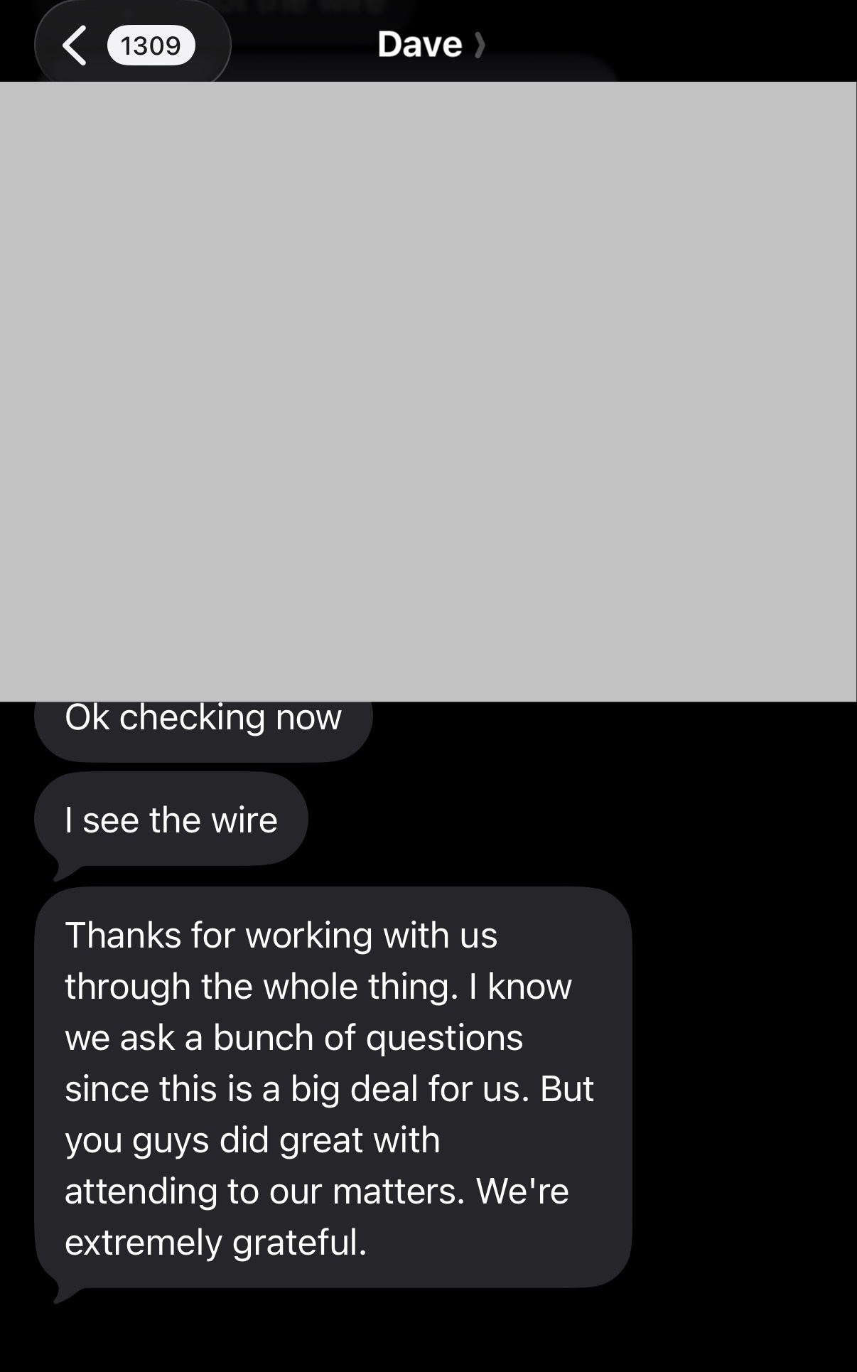 Original text message from Dave: Ok checking now. I see the wire. Thanks for working with us through the whole thing. I know we ask a bunch of questions since this is a big deal for us. But you guys did great with attending to our matters. We're extremely grateful.